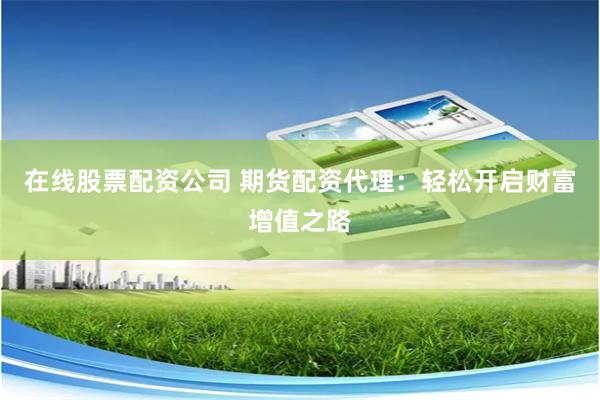 在线股票配资公司 期货配资代理：轻松开启财富增值之路