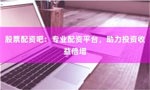 股票配资吧：专业配资平台，助力投资收益倍增