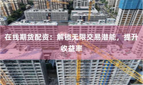 在线期货配资：解锁无限交易潜能，提升收益率