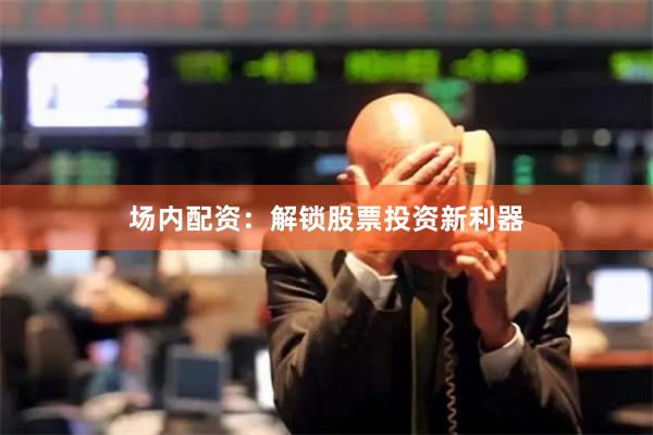 场内配资：解锁股票投资新利器