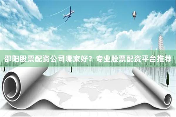 邵阳股票配资公司哪家好？专业股票配资平台推荐